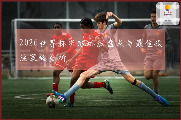 2026世界杯买球玩法盘点与最佳投注策略分析