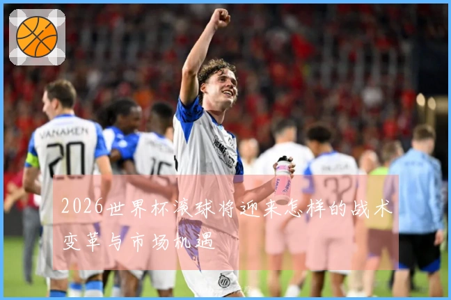2026世界杯滚球将迎来怎样的战术变革与市场机遇